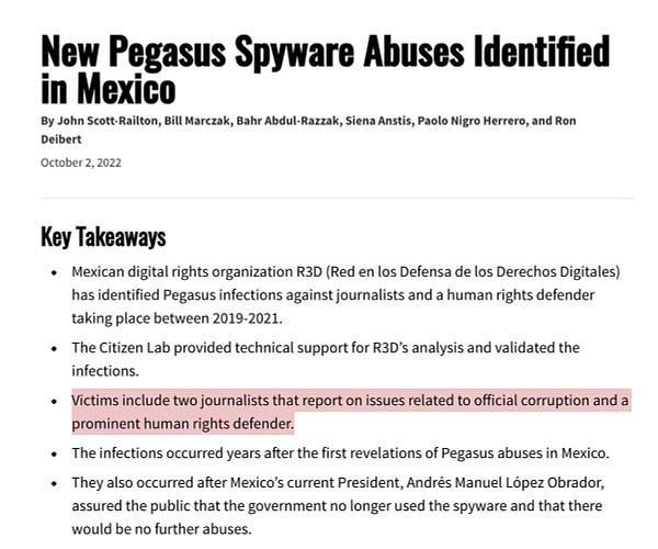 Key Takeaways
Mexican digital rights organization R3D (Red en los Defensa de los Derechos Digitales) has identified Pegasus infections against journalists and a human rights defender taking place between 2019-2021.
The Citizen Lab provided technical support for R3D’s analysis and validated the infections.
Victims include two journalists that report on issues related to official corruption and a prominent human rights defender.
The infections occurred years after the first revelations of Pegasus abuses in Mexico.
They also occurred after Mexico’s current President, Andrés Manuel López Obrador, assured the public that the government no longer used the spyware and that there would be no further abuses.