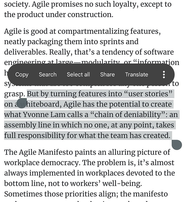 But by turning features into “user stories” on a whiteboard, Agile has the potential to create what Yvonne Lam calls a “chain of deniability”: an assembly line in which no one, at any point, takes full responsibility for what the team has created. 