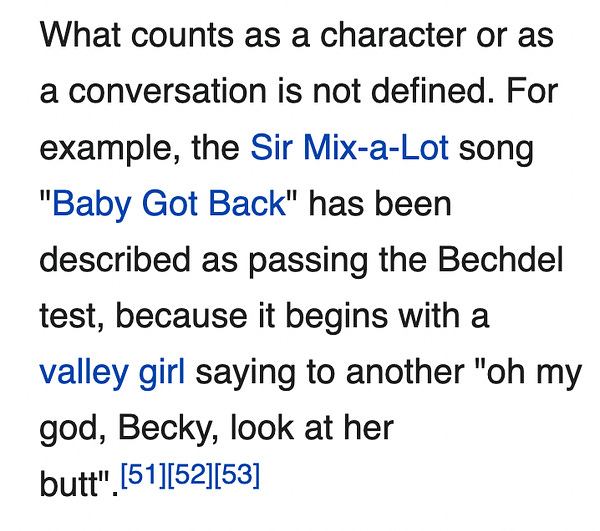 What counts as a character or as a conversation is not defined. For example, the Sir Mix-a-Lot song "Baby Got Back" has been described as passing the Bechdel test, because it begins with a valley girl saying to another "oh my god, Becky, look at her butt"