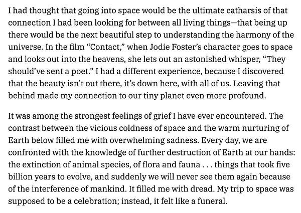 “I had thought that going into space would be the ultimate catharsis of that connection … between all living things-that being up there would be the next beautiful step to understanding the harmony of the
universe... I had a different experience, because I discovered that the beauty isn't out there, it's down here, with all of us. Leaving that behind made my connection to our tiny planet even more profound. It was among the strongest feelings of grief I have ever encountered. The contrast between the vicious coldness of space and the warm nurturing of Earth below filled me with overwhelming sadness. Every day, we are confronted with the knowledge of further destruction of Earth at our hands: the extinction of animal species, of flora and fauna ... things that took five billion years to evolve, and suddenly we will never see them again because of the interference of mankind. It filled me with dread. My trip to space was supposed to be a celebration; instead, it felt like a funeral.