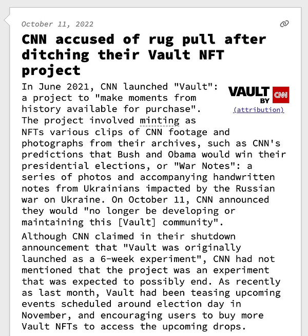 CNN accused of rug pull after ditching their Vault NFT project  In June 2021, CNN launched "Vault": a project to "make moments from history available for purchase". The project involved minting as NFTs various clips of CNN footage and photographs from their archives, such as CNN's predictions that Bush and Obama would win their presidential elections, or "War Notes": a series of photos and accompanying handwritten notes from Ukrainians impacted by the Russian war on Ukraine. On October 11, CNN announced they would "no longer be developing or maintaining this [Vault] community". Although CNN claimed in their shutdown announcement that "Vault was originally launched as a 6-week experiment", CNN had not mentioned that the project was an experiment that was expected to possibly end. As recently as last month, Vault had been teasing upcoming events scheduled around election day in November, and encouraging users to buy more Vault NFTs to access the upcoming drops.