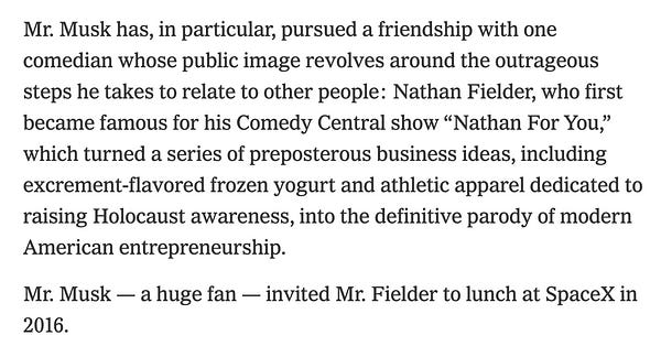 a quote from the new york times: "Mr. Musk has, in particular, pursued a friendship with one comedian whose public image revolves around the outrageous steps he takes to relate to other people: Nathan Fielder, who first became famous for his Comedy Central show “Nathan For You,” which turned a series of preposterous business ideas, including excrement-flavored frozen yogurt and athletic apparel dedicated to raising Holocaust awareness, into the definitive parody of modern American entrepreneurship.

Mr. Musk — a huge fan — invited Mr. Fielder to lunch at SpaceX in 2016."