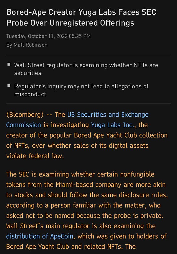 A screenshot of the top two paragraphs for a story entitled “Bored Ape Creator Yuga Labs Faces SEC Probe Over Unregistered Offerings”
It reads:
The US Securities and Exchange Commission is investigating Yuga Labs Inc., the creator of the popular Bored Ape Yacht Club collection of NFTs, over whether sales of its digital assets violate federal law.
The SEC is examining whether certain nonfungible tokens from the Miami-based company are more akin to stocks and should follow the same disclosure rules, according to a person familiar with the matter, who asked not to be named because the probe is private. Wall Street’s main regulator is also examining the distribution of ApeCoin, which was given to holders of Bored Ape Yacht Club and related NFTs.