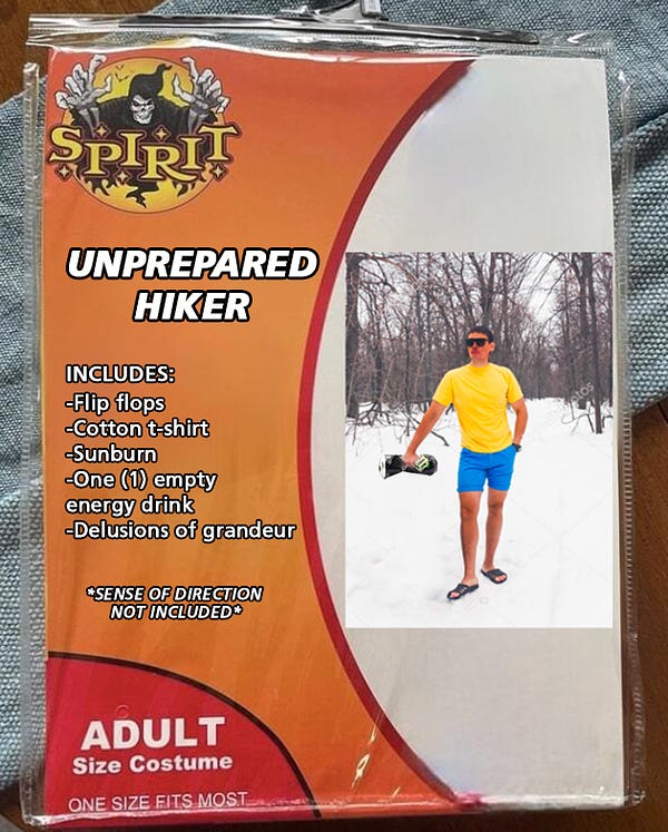 A Spirit Halloween packaged costume of an Unprepared Hiker. The model is a young man in a short-sleeved shirt, shorts, and flip-flops holding a crushed energy drink in his hand. He stands in a snowy forest. He's definitely regretting not bringing extra layers. 

The text on the package reads:

UNPREPARED HIKER
Includes:
Flip flops
Cotton T-shirt
Sunburn
One empty energy drink
Delusions of grandeur
Sense of direction not included

He wonders if telling his friends "It'll be fine!" instead of telling them where he'll be hiking is worthy of a verse in an Alanis Morissette song.