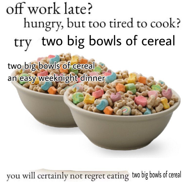 two bowls of lucky charms with the text:
off work late? hungry, but too tired to cook? try two big bowls of cereal
two big bowls of cereal an easy weeknight dinner
you will certainly not regret eating two big bowls of cereal