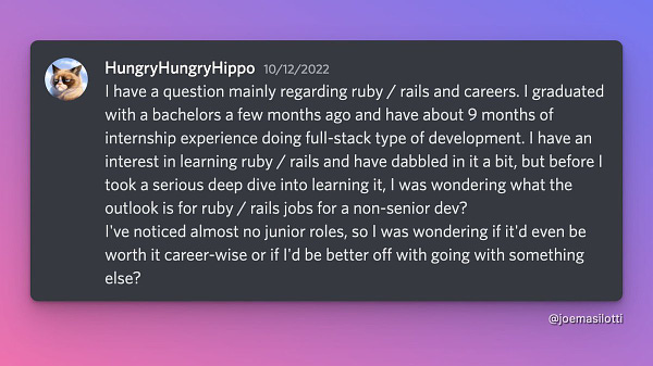 Screenshot of message from Discord reading:

I have a question mainly regarding ruby / rails and careers. I graduated with a bachelors a few months ago and have about 9 months of internship experience doing full-stack type of development. I have an interest in learning ruby / rails and have dabbled in it a bit, but before I took a serious deep dive into learning it, I was wondering what the outlook is for ruby / rails jobs for a non-senior dev?
I've noticed almost no junior roles, so I was wondering if it'd even be worth it career-wise or if I'd be better off with going with something else?