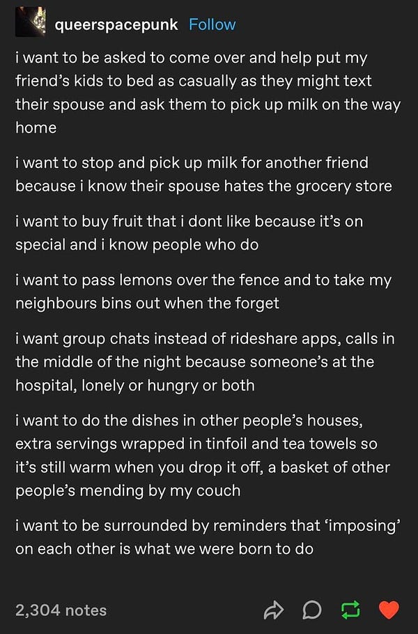 Screenshot of a Tumblr post by QueerSpacePunk reading: 
i want to be asked to come over and help put my friend's kids to bed as casually as they might text their spouse and ask them to pick up milk on the way home
i want to stop and pick up milk for another friend because i know their spouse hates the grocery store
i want to buy fruit that i dont like because it's on special and i know people who do
i want to pass lemons over the fence and to take my neighbours bins out when the forget
i want group chats instead of rideshare apps, calls in the middle of the night because someone's at the hospital, lonely or hungry or both
iwant to do the dishes in other people's houses, extra servings wrapped in tinfoil and tea towels so it's still warm when you drop it off, a basket of other people's mending by my couch
i want to be surrounded by reminders that ‘imposing' on each other is what we were born to do