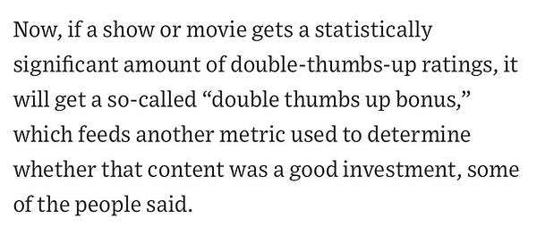 Now, if a show or movie gets a statistically significant amount of double-thumbs Up ratings, it will get a so-called “double thumbs up bonus,” which feeds another metric used to determine whether the content was a good investment