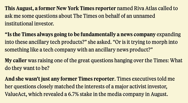 This August, a former New York Times reporter named Riva Atlas called to ask me some questions about The Times on behalf of an unnamed institutional investor.

"Is the Times always going to be fundamentally a news company expanding into these ancillary tech products?" she asked. "Or is it trying to morph into something like a tech company with an ancillary news product?"

My caller was raising one of the great questions hanging over the Times: What do they want to be?

And she wasn't just any former Times reporter. Times executives told me her questions closely matched the interests of a major activist investor, ValueAct, which revealed a 6.7% stake in the media company in August.