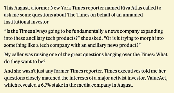 This August, a former New York Times reporter named Riva Atlas called to ask me some questions about The Times on behalf of an unnamed institutional investor.

"Is the Times always going to be fundamentally a news company expanding into these ancillary tech products?" she asked. "Or is it trying to morph into something like a tech company with an ancillary news product?"

My caller was raising one of the great questions hanging over the Times: What do they want to be?

And she wasn't just any former Times reporter. Times executives told me her questions closely matched the interests of a major activist investor, ValueAct, which revealed a 6.7% stake in the media company in August.