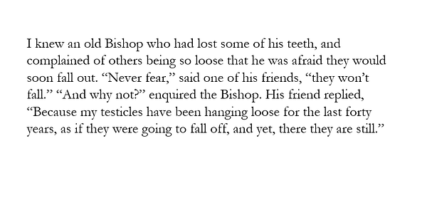 image text:

I knew an old Bishop who had lost some of his teeth, and complained of others being so loose that he was afraid they would soon fall out. “Never fear,” said one of his friends, “they won’t fall.” “And why not?” enquired the Bishop. His friend replied, “Because my testicles have been hanging loose for the last forty years, as if they were going to fall off, and yet, there they are still.”