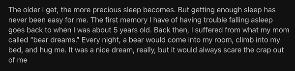 a screenshot of this paragraph:

The older I get, the more precious sleep becomes. But getting enough sleep has never been easy for me. The first memory I have of having trouble falling asleep goes back to when I was about 5 years old. Back then, I suffered from what my mom called “bear dreams.” Every night, a bear would come into my room, climb into my bed, and hug me. It was a nice dream, really, but it would always scare the crap out of me