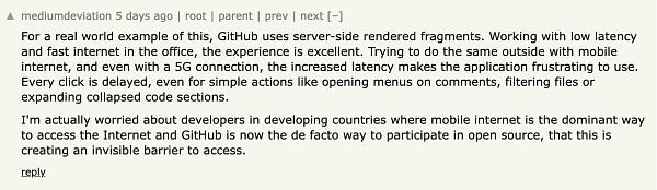 Hacker News comment:

For a real world example of this, GitHub uses server-side rendered fragments. Working with low latency and fast internet in the office, the experience is excellent. Trying to do the same outside with mobile internet, and even with a 5G connection, the increased latency makes the application frustrating to use. Every click is delayed, even for simple actions like opening menus on comments, filtering files or expanding collapsed code sections.

I'm actually worried about developers in developing countries where mobile internet is the dominant way to access the Internet and GitHub is now the de facto way to participate in open source, that this is creating an invisible barrier to access. 