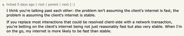Hacker News comment:

I think you're talking past each other: the problem isn't assuming the client's internet is fast, the problem is assuming the client's internet is stable.

If you replace most interactions that could be resolved client-side with a network transaction, you're betting on the client's internet being not just reasonably fast but also very stable. When I'm on the go, my internet is more likely to be fast than stable. 