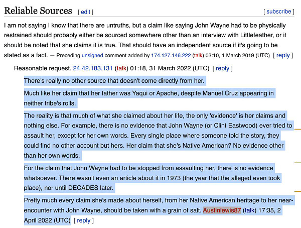 There's really no other source that doesn't come directly from her.
Much like her claim that her father was Yaqui or Apache, despite Manuel Cruz appearing in neither tribe's rolls.
The reality is that much of what she claimed about her life, the only 'evidence' is her claims and nothing else. For example, there is no evidence that John Wayne (or Clint Eastwood) ever tried to assault her, except for her own words. Every single place where someone told the story, they could find no other account but hers. Her claim that she's Native American? No evidence other than her own words.
For the claim that John Wayne had to be stopped from assaulting her, there is no evidence whatsoever. There wasn't even an article about it in 1973 (the year that the alleged even took place), nor until DECADES later.
Pretty much every claim she's made about herself, from her Native American heritage to her near- encounter with John Wayne, should be taken with a grain of salt. Austinlewis87 (talk)