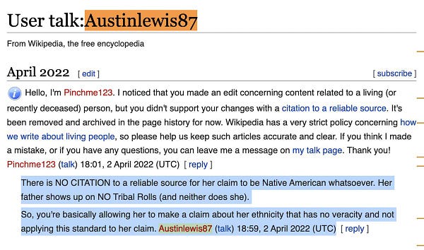 There is NO CITATION to a reliable source for her claim to be Native American whatsoever. Her father shows up on NO Tribal Rolls (and neither does she).
So, you're basically allowing her to make a claim about her ethnicity that has no veracity and not applying this standard to her claim. Austinlewis87 (talk) 18:59, 2 April 2022 (UTC) [ reply ]