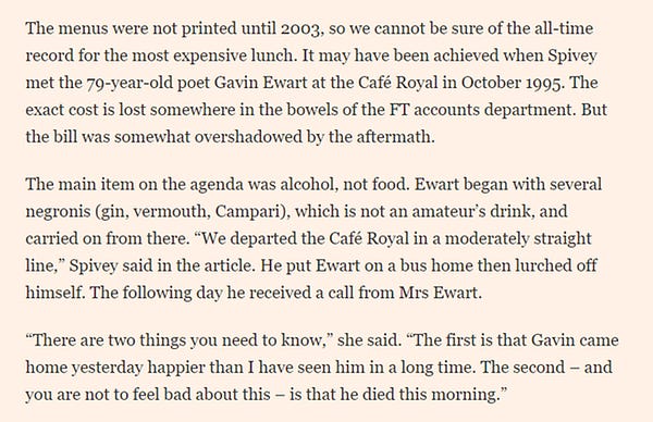 The menus were not printed until 2003, so we cannot be sure of the all-time record for the most expensive lunch. It may have been achieved when Spivey met the 79-year-old poet Gavin Ewart at the Café Royal in October 1995. The exact cost is lost somewhere in the bowels of the FT accounts department. But the bill was somewhat overshadowed by the aftermath.

The main item on the agenda was alcohol, not food. Ewart began with several negronis (gin, vermouth, Campari), which is not an amateur’s drink, and carried on from there. “We departed the Café Royal in a moderately straight line,” Spivey said in the article. He put Ewart on a bus home then lurched off himself. The following day he received a call from Mrs Ewart.

“There are two things you need to know,” she said. “The first is that Gavin came home yesterday happier than I have seen him in a long time. The second – and you are not to feel bad about this – is that he died this morning.”