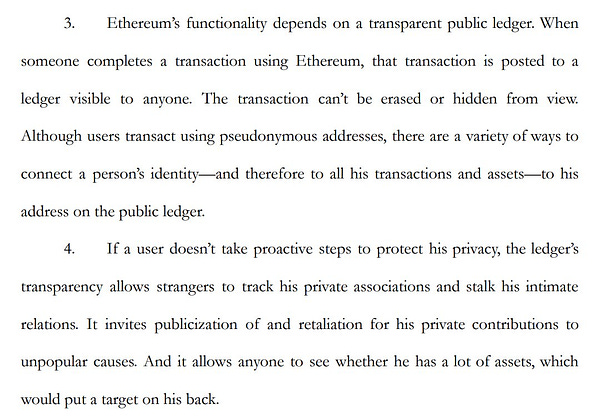 3. Ethereum’s functionality depends on a transparent public ledger. When someone completes a transaction using Ethereum, that transaction is posted to a ledger visible to anyone. The transaction can’t be erased or hidden from view. Although users transact using pseudonymous addresses, there are a variety of ways to connect a person’s identity—and therefore to all his transactions and assets—to his address on the public ledger. 4. If a user doesn’t take proactive steps to protect his privacy, the ledger’s transparency allows strangers to track his private associations and stalk his intimate relations. It invites publicization of and retaliation for his private contributions to unpopular causes. And it allows anyone to see whether he has a lot of assets, which would put a target on his back.