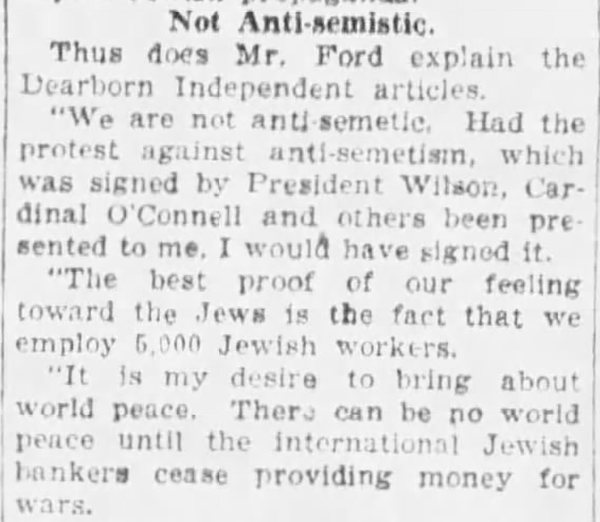 Not Anti-semistic [sic]

Thus does Mr. Ford explain the Dearborn Independent articles.

"We are not anti-semetic [sic]. Had the protest against anti-semetism, which was signed by President Wilson, Cardinal O'Connell and others have been presented to me, I would have signed it.

"The best proof of our feeling toward the Jews is the fact that we employ 5,000 Jewish workers.

"It is my desire to bring about world peace. There can be no world peace until the international Jewish bankers cease providing money for wars.

--The Oklahoma City Times, 12 Feb 1921