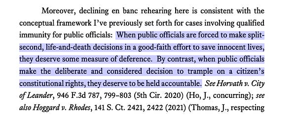 Moreover, declining en banc rehearing here is consistent with the
conceptual framework I’ve previously set forth for cases involving qualified
immunity for public officials: When public officials are forced to make split-
second, life-and-death decisions in a good-faith effort to save innocent lives,
they deserve some measure of deference. By contrast, when public officials
make the deliberate and considered decision to trample on a citizen’s
constitutional rights, they deserve to be held accountable. See Horvath v. City
of Leander, 946 F.3d 787, 799–803 (5th Cir. 2020) (Ho, J., concurring); see
also Hoggard v. Rhodes, 141 S. Ct. 2421, 2422 (2021) (Thomas, J., respecting