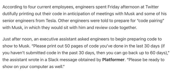 According to four current employees, engineers spent Friday afternoon at Twitter dutifully printing out their code in anticipation of meetings with Musk and some of his senior engineers from Tesla. Other engineers were told to prepare for “code pairing” with Musk, in which they would sit with him and review code together.

Just after noon, an executive assistant asked engineers to begin preparing code to show to Musk. “Please print out 50 pages of code you’ve done in the last 30 days (if you haven’t submitted code in the past 30 days, then you can go back up to 60 days),” the assistant wrote in a Slack message obtained by Platformer. “Please be ready to show on your computer as well.”