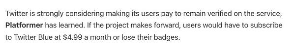 Twitter is strongly considering making its users pay to remain verified on the service, Platformer has learned. If the project makes forward, users would have to subscribe to Twitter Blue at $4.99 a month or lose their badges.