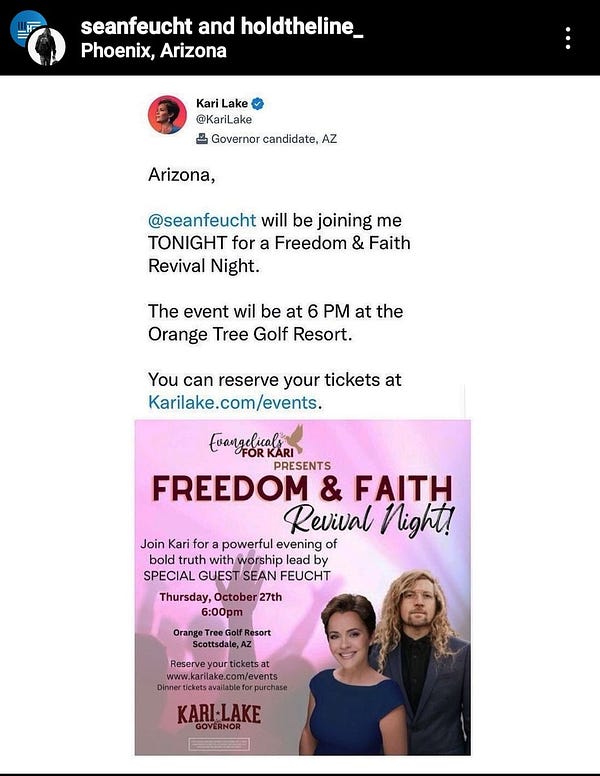 photo shows insta post of kari lakes twitter. Arizona,

@seanfeucht will be joining me

TONIGHT for a Freedom & Faith

Revival Night.

The event wil be at 6 PM at the

Orange Tree Golf Resort.

You can reserve your tickets at Karilake.com/events.

Evangelicals FOR KARI PRESENTS

FREEDOM & FAITH

Revival Night! Join Kari for a powerful evening of bold truth with worship lead by SPECIAL GUEST SEAN FEUCHT

Thursday, October 27th

6:00pm Orange Tree Golf Resort

Scottsdale, AZ

Reserve your tickets at www.karilake.com/events Diner tickets available for purchase

KARI-LAKE GOVERNOR

photo shows kari and sean