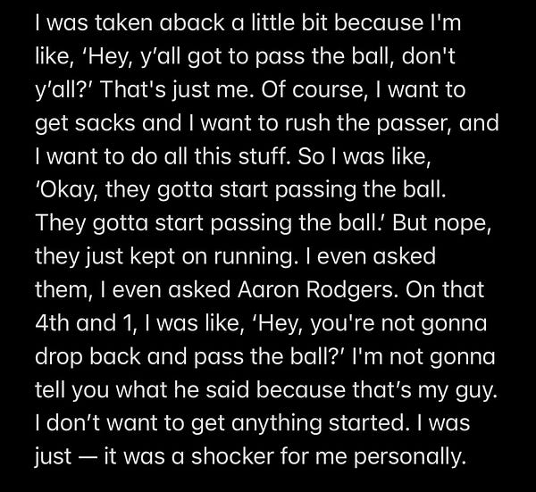 I was taken aback a little bit because I'm like, ‘Hey, y’all got to pass the ball, don't y’all?’ That's just me. Of course, I want to get sacks and I want to rush the passer, and I want to do all this stuff. So I was like, ‘Okay, they gotta start passing the ball. They gotta start passing the ball.’ But nope, they just kept on running. I even asked them, I even asked Aaron Rodgers. On that 4th and 1, I was like, ‘Hey, you're not gonna drop back and pass the ball?’ I'm not gonna tell you what he said because that’s my guy. I don’t want to get anything started. I was just — it was a shocker for me personally.