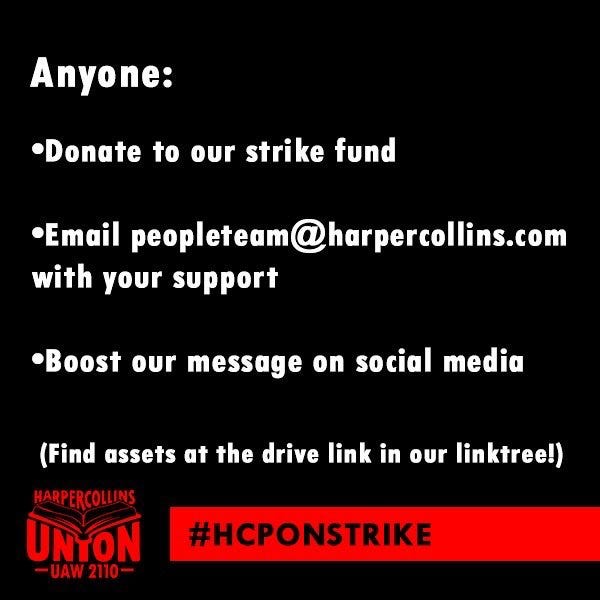 Anyone:
•Donate to our strike fund
•Email peopleteam@harpercollins.com
with your support
•Boost our message on social media
(Find assets at the drive link in our linktree!)