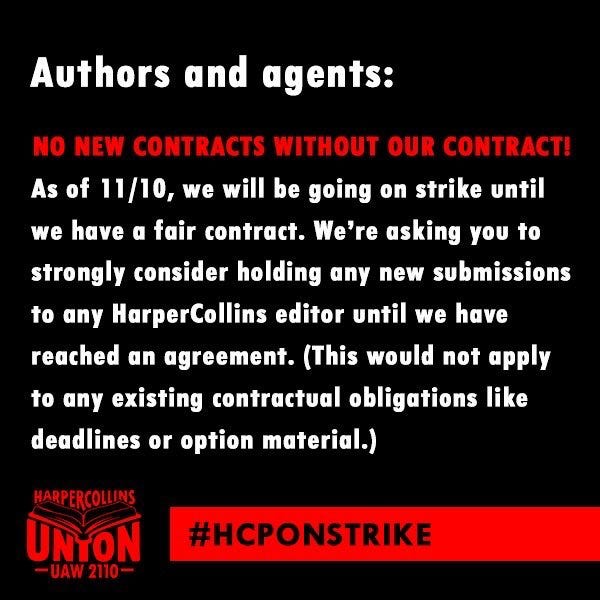 Authors and agents:
NO NEW CONTRACTS WITHOUT OUR CONTRACT!
As of 11/10, we will be going on strike until
we have a fair contract. We're asking you to
strongly consider holding any new submissions
to any HarperCollins editor until we have
reached an agreement. (This would not apply
to any existing contractual obligations like
deadlines or option material.)

#HCPONSTRIKE