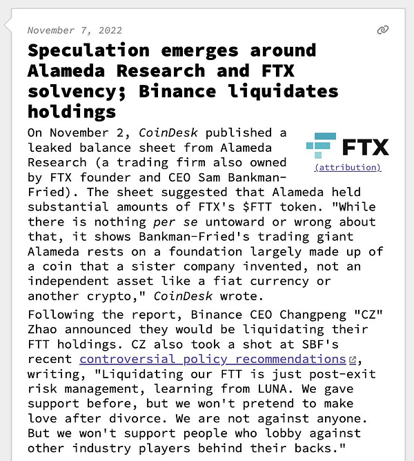 Speculation emerges around Alameda Research and FTX solvency; Binance liquidates holdings  On November 2, CoinDesk published a leaked balance sheet from Alameda Research (a trading firm also owned by FTX founder and CEO Sam Bankman-Fried). The sheet suggested that Alameda held substantial amounts of FTX's $FTT token. "While there is nothing per se untoward or wrong about that, it shows Bankman-Fried's trading giant Alameda rests on a foundation largely made up of a coin that a sister company invented, not an independent asset like a fiat currency or another crypto," CoinDesk wrote. Following the report, Binance CEO Changpeng "CZ" Zhao announced they would be liquidating their FTT holdings. CZ also took a shot at SBF's recent controversial policy recommendations, writing, "Liquidating our FTT is just post-exit risk management, learning from LUNA. We gave support before, but we won't pretend to make love after divorce. We are not against anyone. But we won't support people who lobby agai