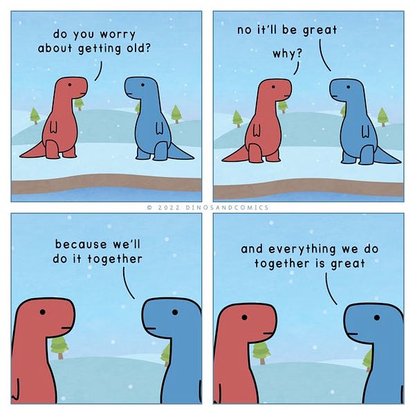 a comic.

Red Dino: Do you worry about getting old?Blue Dino: No it’ll be great.
Red: Why?
Blue: Because we’ll do it together. And everything we do together is great.