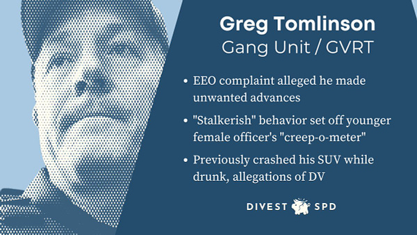 j -
Greg Tomlinson
Gang Unit / GVRT
¢ EEO complaint alleged he made
unwanted advances
« "Stalkerish" behavior set off younger
female officer's "creep-o-meter"
* Previously crashed his SUV while
drunk, allegations of DV