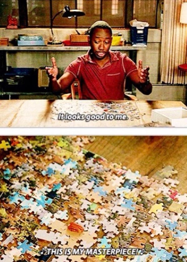Two screencaps of Winston from New Girl. In the first one, he sits at the table in front of an unfinished puzzle, his arms spread, his gaze on the puzzle, saying "It looks good to me." The second is just an image of the puzzle, showing that none of the pieces are connected right and it just looks like a chaotic mess, with the words, "THIS IS MY MASTERPIECE!"