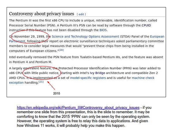 Slide showing https://en.wikipedia.org/wiki/Pentium_III#Controversy_about_privacy_issues and:  if you
remember one slide from this presentation, this is the slide to remember. It may be comforting to know that the 2015 ‘PPIN’ can only be seen by the operating system.
However, the operating system is free to relay this data to applications. And given how Windows 11 works, it will probably help you make this happen