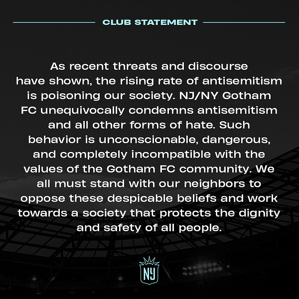 As recent threats and discourse have shown, the rising rate of antisemitism is poisoning our society. NJ/NY Gotham FC unequivocally condemns antisemitism and all other forms of hate. Such behavior is unconscionable, dangerous, and completely incompatible with the values of the Gotham FC community. We all must stand with our neighbors to oppose these despicable beliefs and work towards a society that protects the dignity and safety of all people.