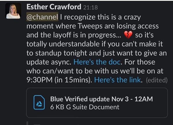 Esther Crawford 21:18
@channel I recognize this is a crazy moment where Tweeps are losing access and the layoff is in progress... so it's totally understandable if you can't make it to standup tonight and just want to give an update async. Here's the doc. For those who can/want to be with us we'll be on at
9:30PM (in 15mins). Here's the link. (edited)