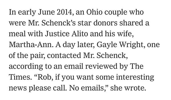 In early June 2014, an Ohio couple who were Mr. Schenck’s star donors shared a meal with Justice Alito and his wife, Martha-Ann. A day later, Gayle Wright, one of the pair, contacted Mr. Schenck, according to an email reviewed by The Times. “Rob, if you want some interesting news please call. No emails,” she wrote.