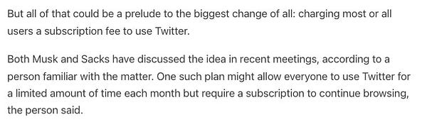 But all of that could be a prelude to the biggest change of all: charging most or all users a subscription fee to use Twitter.

Both Musk and Sacks have discussed the idea in recent meetings, according to a person familiar with the matter. One such plan might allow everyone to use Twitter for a limited amount of time each month but require a subscription to continue browsing, the person said.