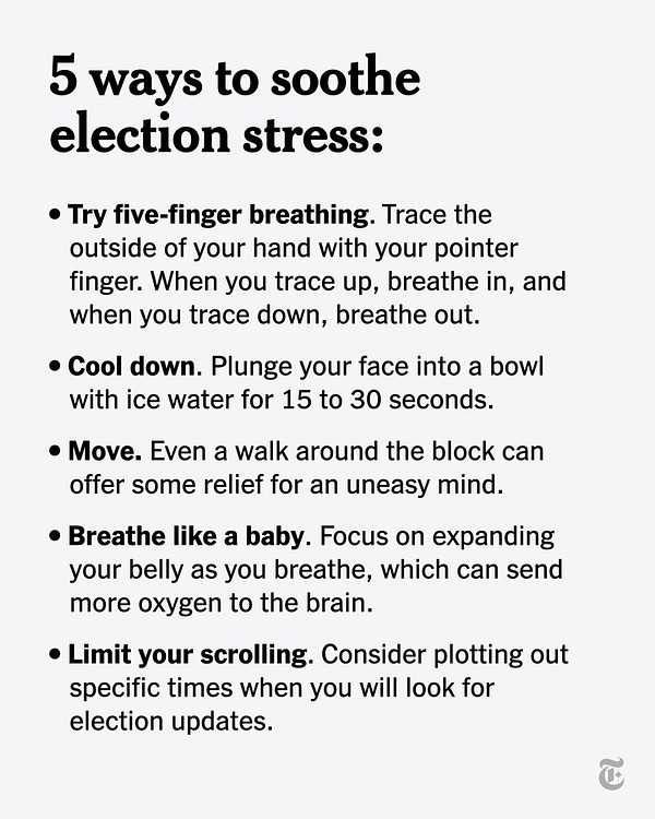 Five ways to soothe election stress. Try five-finger breathing. Trace the outside of your hand with your pointer finger. When you trace up, breathe in, and when you trace down, breathe out. Cool down. Plunge your face into a bowl with ice water for 15 to 30 seconds. Move. Even a walk around the block can offer some relief for an uneasy mind. Breathe like a baby. Focus on expanding your belly as you breathe, which can send more oxygen to the brain. Limit your scrolling. Consider plotting out specific times when you will look for election updates.