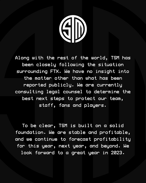 Along with the rest of the world, TSM has been closely following the situation surrounding FTX. We have no insight into the matter other than what has been reported publicly. We are currently consulting legal counsel to determine the best next steps to protect our team, staff, fans and players.

To be clear, TSM is built on a solid foundation. We are stable and profitable, and we continue to forecast profitability for this year, next year, and beyond. We look forward to a great year in 2023. 