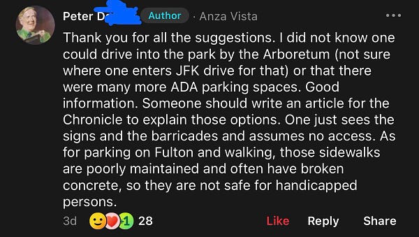 Peter D, Author:
Thank you for all the suggestions. I did not know one could drive into the park by the Arboretum (not sure where one enters JFK drive for that) or that there were many more ADA parking spaces. Good information. Someone should write an article for the Chronicle to explain those options. One just sees the signs and the barricades and assumes no access. As for parking on Fulton and walking, those sidewalks are poorly maintained and often have broken concrete, so they are not safe for handicapped persons.