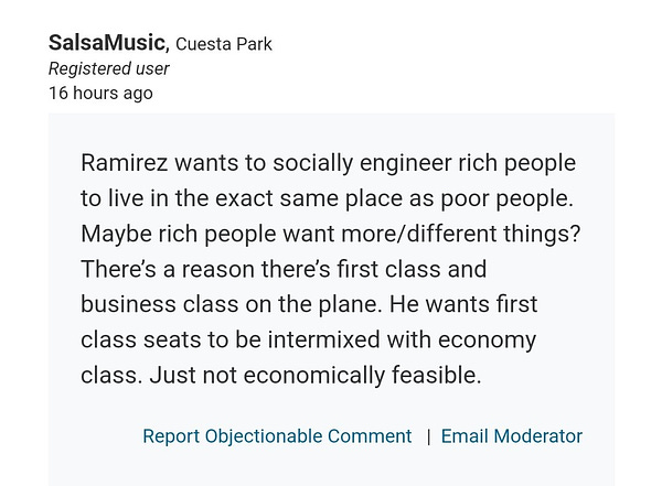 Comment by SalsaMusic in Cuesta Park: "Ramirez wants to socially engineer rich people to live in the exact same place as poor people. Maybe rich people want more/different things? There’s a reason there’s first class and business class on the plane. He wants first class seats to be intermixed with economy class. Just not economically feasible."