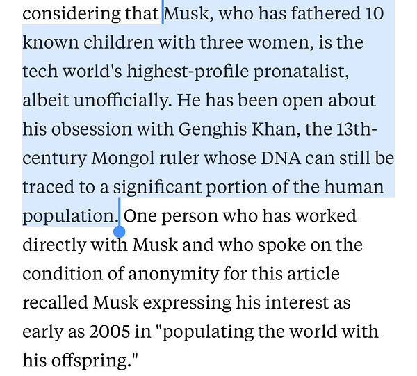 Musk, who has fathered 10 known children with three women, is the tech world's highest-profile pronatalist, albeit unofficially. He has been open about his obsession with Genghis Khan, the 13th-century Mongol ruler whose DNA can still be traced to a significant portion of the human population. One person who has worked directly with Musk and who spoke on the condition of anonymity for this article recalled Musk expressing his interest as early as 2005 in "populating the world with his offspring."