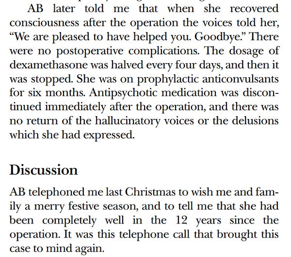AB later told me that when she recovered
consciousness after the operation the voices told her,
“We are pleased to have helped you. Goodbye.” There
were no postoperative complications. The dosage of
dexamethasone was halved every four days, and then it
was stopped. She was on prophylactic anticonvulsants
for six months. Antipsychotic medication was discontinued immediately after the operation, and there was
no return of the hallucinatory voices or the delusions
which she had expressed.

AB telephoned me last Christmas to wish me and family a merry festive season, and to tell me that she had
been completely well in the 12 years since the
operation. It was this telephone call that brought this
case to mind again.
