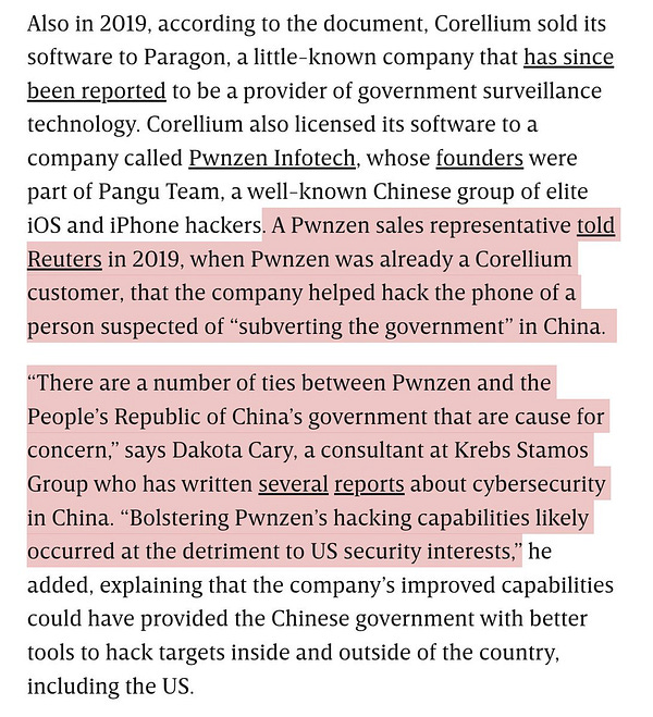 Also in 2019, according to the document, Corellium sold its software to Paragon, a little-known company that has since been reported to be a provider of government surveillance technology. Corellium also licensed its software to a company called Pwnzen Infotech, whose founders were part of Pangu Team, a well-known Chinese group of elite iOS and iPhone hackers. A Pwnzen sales representative told Reuters in 2019, when Pwnzen was already a Corellium customer, that the company helped hack the phone of a person suspected of “subverting the government” in China.
“There are a number of ties between Pwnzen and the People’s Republic of China’s government that are cause for concern,” says Dakota Cary, a consultant at Krebs Stamos Group who has written several reports about cybersecurity in China. “Bolstering Pwnzen’s hacking capabilities likely occurred at the detriment to US security interests,” he added, explaining that the company’s improved capabilities could have provided the Chinese gove