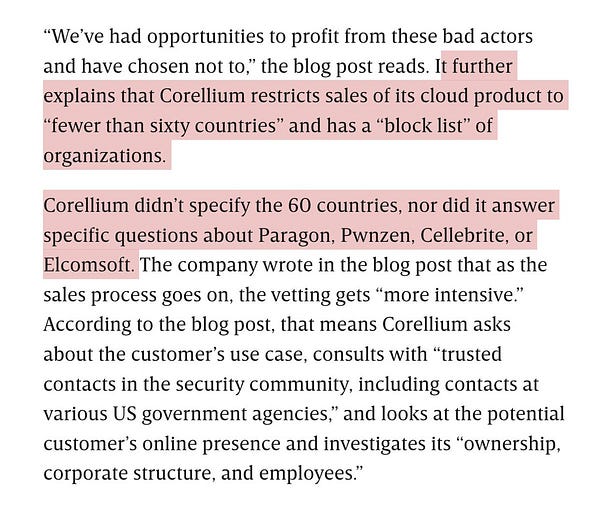 We’ve had opportunities to profit from these bad actors and have chosen not to,” the blog post reads. It further explains that Corellium restricts sales of its cloud product to “fewer than sixty countries” and has a “block list” of organizations.
Corellium didn’t specify the 60 countries, nor did it answer specific questions about Paragon, Pwnzen, Cellebrite, or Elcomsoft. The company wrote in the blog post that as the sales process goes on, the vetting gets “more intensive.” According to the blog post, that means Corellium asks about the customer’s use case, consults with “trusted contacts in the security community, including contacts at various US government agencies,” and looks at the potential customer’s online presence and investigates its “ownership, corporate structure, and employees.”