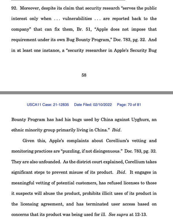 Moreover, despite its claim that security research “serves the public interest only when . . . vulnerabilities . . . are reported back to the company” that can fix them, Br. 51, “Apple does not impose that requirement under its own Bug Bounty Program,” Doc. 783, pg. 32. And in at least one instance, a “security researcher in Apple’s Security Bug
58
USCA11 Case: 21-12835 Date Filed: 02/10/2022 Page: 70 of 81
Bounty Program has had his bugs used by China against Uyghurs, an ethnic minority group primarily living in China.” Ibid.
Given this, Apple’s complaints about Corellium’s vetting and monitoring practices are “puzzling, if not disingenuous.” Doc. 783, pg. 32. They are also unfounded. As the district court explained, Corellium takes significant steps to prevent misuse of its product. Ibid. It engages in meaningful vetting of potential customers, has refused licenses to those it suspects will abuse the product, prohibits illicit uses of its product in the licensing agreement, and has t
