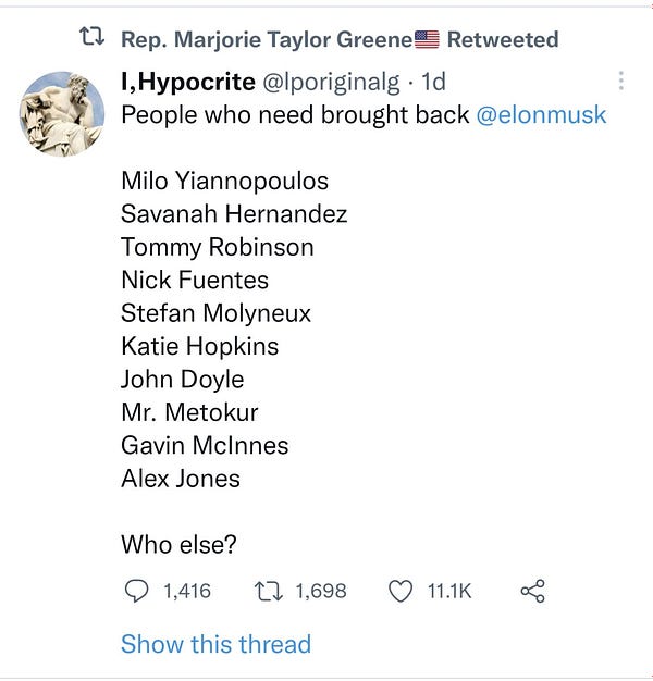 Screenshot of a tweet that shows it has been retweeted by Rep. Marjorie Taylor Greene. The tweet is from an account with the screen name "I,Hypocrite" and the handle @lporiginalg. The tweet reads:

People who need brought back @elonmusk

Milo Yiannopoulos
Savanah Hernandez
Tommy Robinson
Nick Fuentes
Stefan Molyneux
Katie Hopkins
John Doyle
Mr. Metokur
Gavin McInnes
Alex Jones

Who else?

The tweet from one day ago shows that it has 1,416 replies, 1,698 retweets, and 11.1K likes.

Below it is blue text that reads: "Show this thread." 