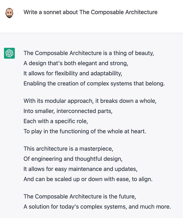 Me: “Write a sonnet about The Composable Architecture”

ChatGPT:
The Composable Architecture is a thing of beauty,
A design that's both elegant and strong,
It allows for flexibility and adaptability,
Enabling the creation of complex systems that belong.

With its modular approach, it breaks down a whole,
Into smaller, interconnected parts,
Each with a specific role,
To play in the functioning of the whole at heart.

This architecture is a masterpiece,
Of engineering and thoughtful design,
It allows for easy maintenance and updates,
And can be scaled up or down with ease, to align.

The Composable Architecture is the future,
A solution for today's complex systems, and much more.